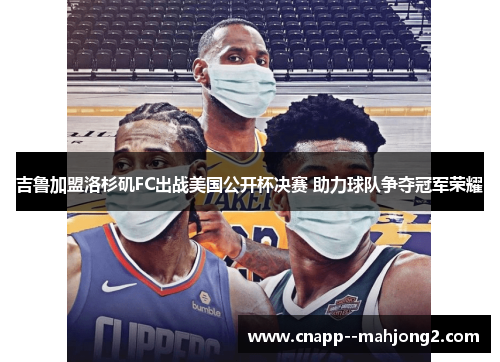 吉鲁加盟洛杉矶FC出战美国公开杯决赛 助力球队争夺冠军荣耀